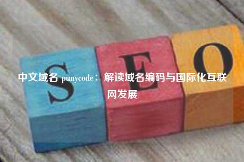 中文域名 punycode：解读域名编码与国际化互联网发展