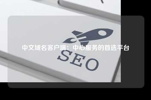 中文域名客户端：中心服务的首选平台
