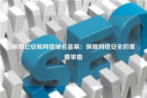 深圳公安局网络域名备案：保障网络安全的重要举措